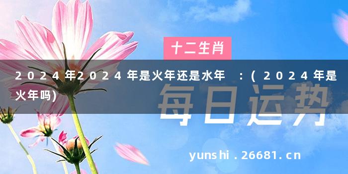 2024年2024年是火年还是水年 :(2024年是火年吗)